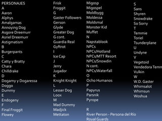 Frisk
Froggit
G
Gaster Followers
Gerson
Glyde
Greater Dog
G cont.
Guardia Real
Gyftrot
I
Ice Cap
J
Jerry
Jugador
K
Knight ...