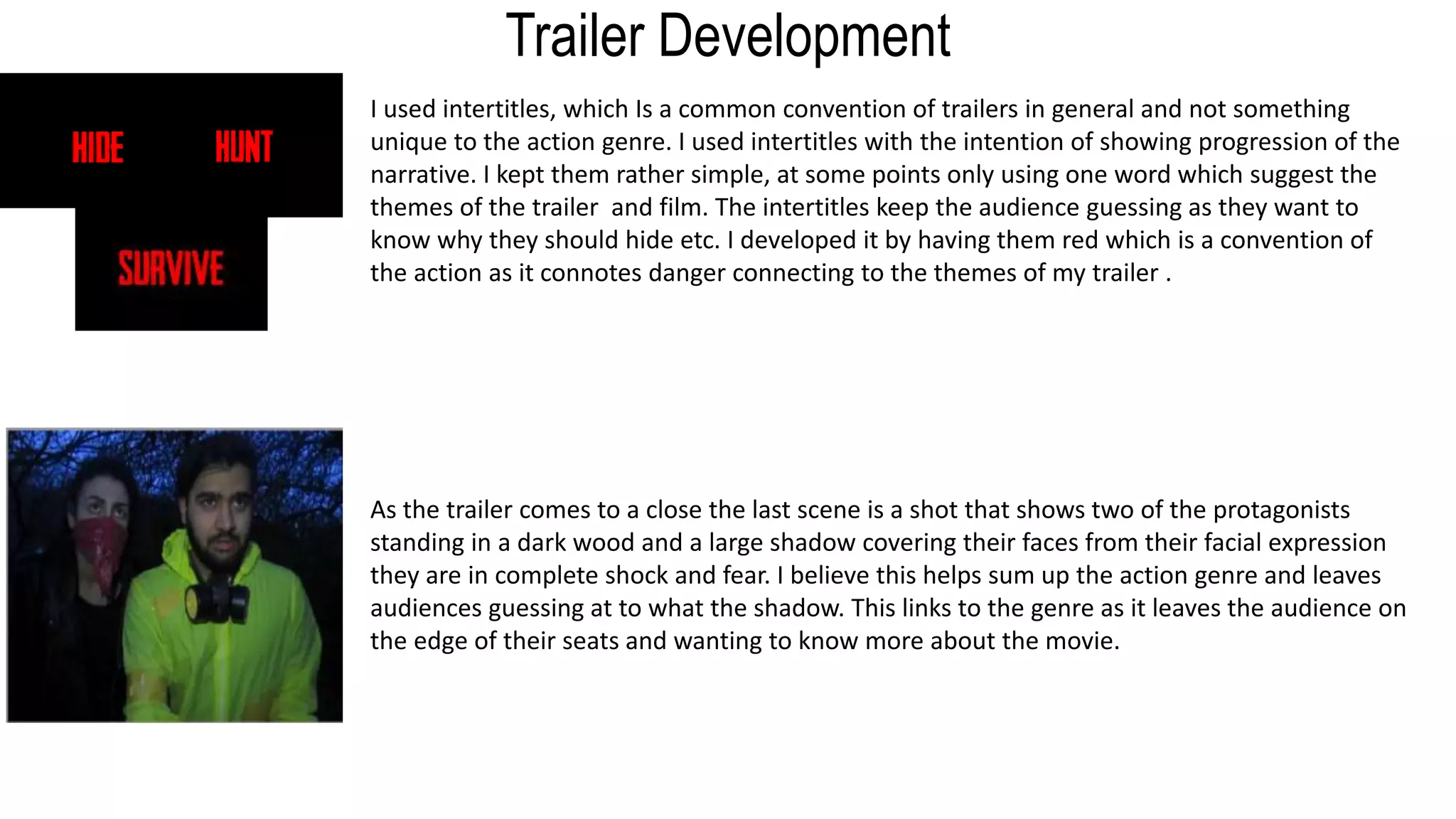 Trailer Development
I used intertitles, which Is a common convention of trailers in general and not something
unique to the action genre. I used intertitles with the intention of showing progression of the
narrative. I kept them rather simple, at some points only using one word which suggest the
themes of the trailer and film. The intertitles keep the audience guessing as they want to
know why they should hide etc. I developed it by having them red which is a convention of
the action as it connotes danger connecting to the themes of my trailer .
As the trailer comes to a close the last scene is a shot that shows two of the protagonists
standing in a dark wood and a large shadow covering their faces from their facial expression
they are in complete shock and fear. I believe this helps sum up the action genre and leaves
audiences guessing at to what the shadow. This links to the genre as it leaves the audience on
the edge of their seats and wanting to know more about the movie.
 