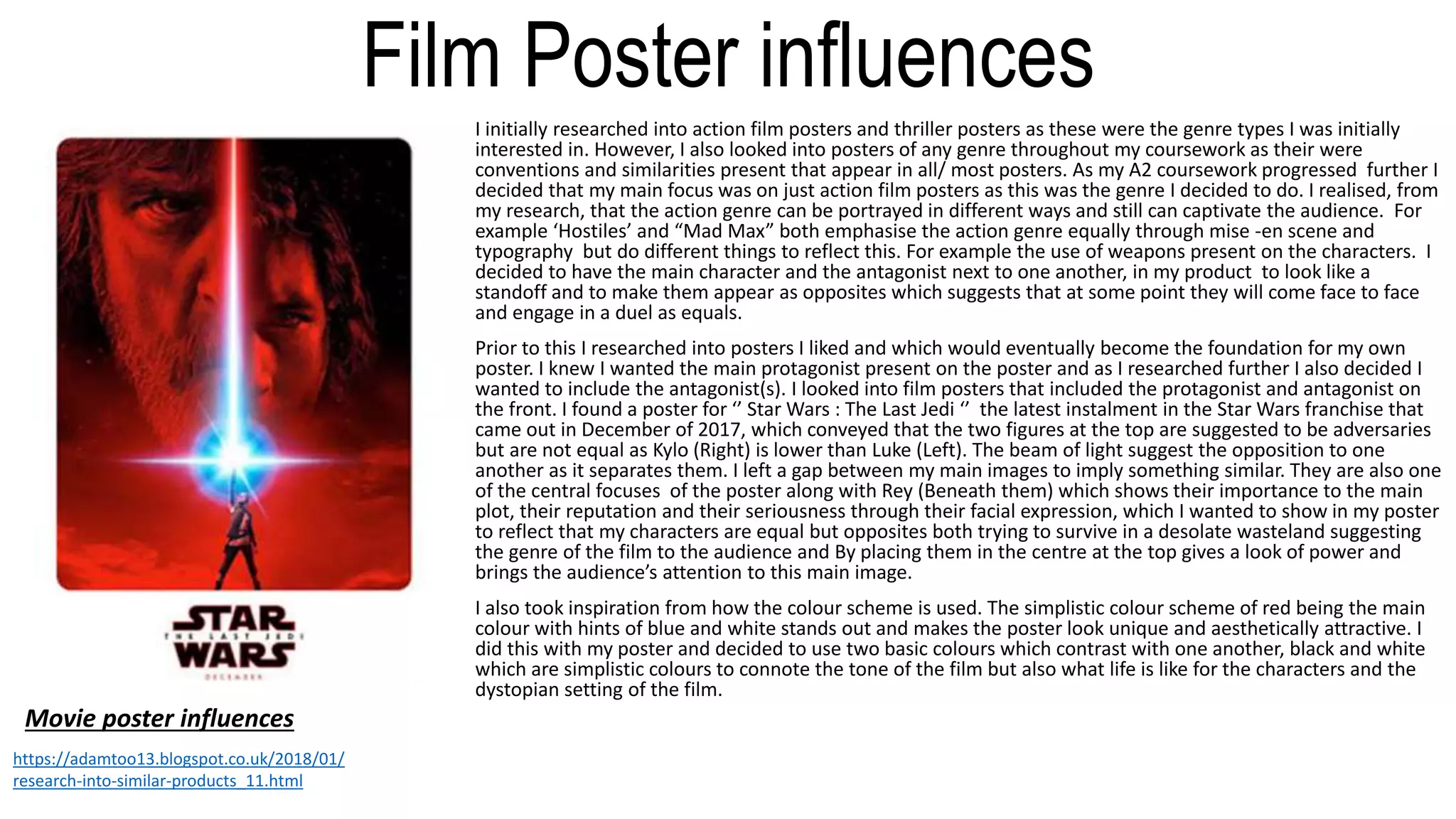 Film Poster influences
I initially researched into action film posters and thriller posters as these were the genre types I was initially
interested in. However, I also looked into posters of any genre throughout my coursework as their were
conventions and similarities present that appear in all/ most posters. As my A2 coursework progressed further I
decided that my main focus was on just action film posters as this was the genre I decided to do. I realised, from
my research, that the action genre can be portrayed in different ways and still can captivate the audience. For
example ‘Hostiles’ and “Mad Max” both emphasise the action genre equally through mise -en scene and
typography but do different things to reflect this. For example the use of weapons present on the characters. I
decided to have the main character and the antagonist next to one another, in my product to look like a
standoff and to make them appear as opposites which suggests that at some point they will come face to face
and engage in a duel as equals.
Prior to this I researched into posters I liked and which would eventually become the foundation for my own
poster. I knew I wanted the main protagonist present on the poster and as I researched further I also decided I
wanted to include the antagonist(s). I looked into film posters that included the protagonist and antagonist on
the front. I found a poster for ‘’ Star Wars : The Last Jedi ‘’ the latest instalment in the Star Wars franchise that
came out in December of 2017, which conveyed that the two figures at the top are suggested to be adversaries
but are not equal as Kylo (Right) is lower than Luke (Left). The beam of light suggest the opposition to one
another as it separates them. I left a gap between my main images to imply something similar. They are also one
of the central focuses of the poster along with Rey (Beneath them) which shows their importance to the main
plot, their reputation and their seriousness through their facial expression, which I wanted to show in my poster
to reflect that my characters are equal but opposites both trying to survive in a desolate wasteland suggesting
the genre of the film to the audience and By placing them in the centre at the top gives a look of power and
brings the audience’s attention to this main image.
I also took inspiration from how the colour scheme is used. The simplistic colour scheme of red being the main
colour with hints of blue and white stands out and makes the poster look unique and aesthetically attractive. I
did this with my poster and decided to use two basic colours which contrast with one another, black and white
which are simplistic colours to connote the tone of the film but also what life is like for the characters and the
dystopian setting of the film.
Movie poster influences
https://adamtoo13.blogspot.co.uk/2018/01/
research-into-similar-products_11.html
 