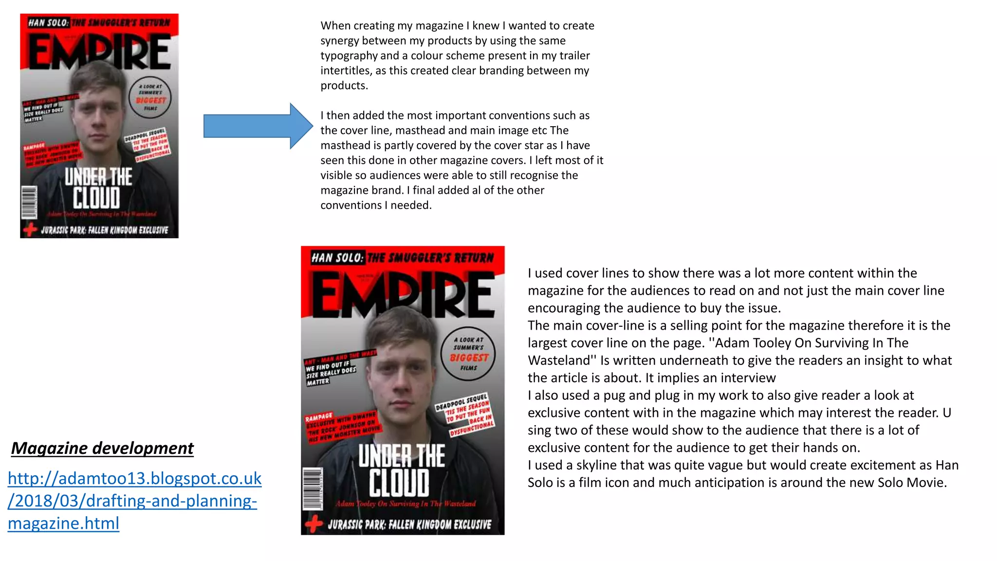 When creating my magazine I knew I wanted to create
synergy between my products by using the same
typography and a colour scheme present in my trailer
intertitles, as this created clear branding between my
products.
I then added the most important conventions such as
the cover line, masthead and main image etc The
masthead is partly covered by the cover star as I have
seen this done in other magazine covers. I left most of it
visible so audiences were able to still recognise the
magazine brand. I final added al of the other
conventions I needed.
http://adamtoo13.blogspot.co.uk
/2018/03/drafting-and-planning-
magazine.html
Magazine development
I used cover lines to show there was a lot more content within the
magazine for the audiences to read on and not just the main cover line
encouraging the audience to buy the issue.
The main cover-line is a selling point for the magazine therefore it is the
largest cover line on the page. ''Adam Tooley On Surviving In The
Wasteland'' Is written underneath to give the readers an insight to what
the article is about. It implies an interview
I also used a pug and plug in my work to also give reader a look at
exclusive content with in the magazine which may interest the reader. U
sing two of these would show to the audience that there is a lot of
exclusive content for the audience to get their hands on.
I used a skyline that was quite vague but would create excitement as Han
Solo is a film icon and much anticipation is around the new Solo Movie.
 
