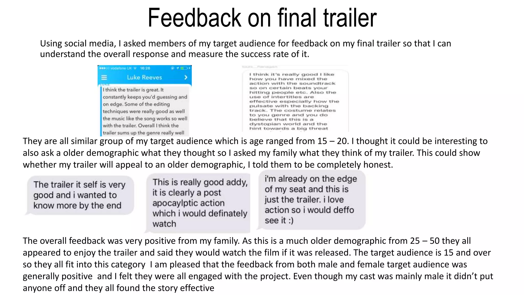 Feedback on final trailer
Using social media, I asked members of my target audience for feedback on my final trailer so that I can
understand the overall response and measure the success rate of it.
They are all similar group of my target audience which is age ranged from 15 – 20. I thought it could be interesting to
also ask a older demographic what they thought so I asked my family what they think of my trailer. This could show
whether my trailer will appeal to an older demographic, I told them to be completely honest.
The overall feedback was very positive from my family. As this is a much older demographic from 25 – 50 they all
appeared to enjoy the trailer and said they would watch the film if it was released. The target audience is 15 and over
so they all fit into this category I am pleased that the feedback from both male and female target audience was
generally positive and I felt they were all engaged with the project. Even though my cast was mainly male it didn’t put
anyone off and they all found the story effective
 