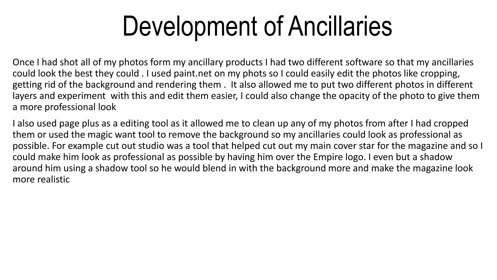 Development of Ancillaries
Once I had shot all of my photos form my ancillary products I had two different software so that my ancillaries
could look the best they could . I used paint.net on my phots so I could easily edit the photos like cropping,
getting rid of the background and rendering them . It also allowed me to put two different photos in different
layers and experiment with this and edit them easier, I could also change the opacity of the photo to give them
a more professional look
I also used page plus as a editing tool as it allowed me to clean up any of my photos from after I had cropped
them or used the magic want tool to remove the background so my ancillaries could look as professional as
possible. For example cut out studio was a tool that helped cut out my main cover star for the magazine and so I
could make him look as professional as possible by having him over the Empire logo. I even but a shadow
around him using a shadow tool so he would blend in with the background more and make the magazine look
more realistic
 