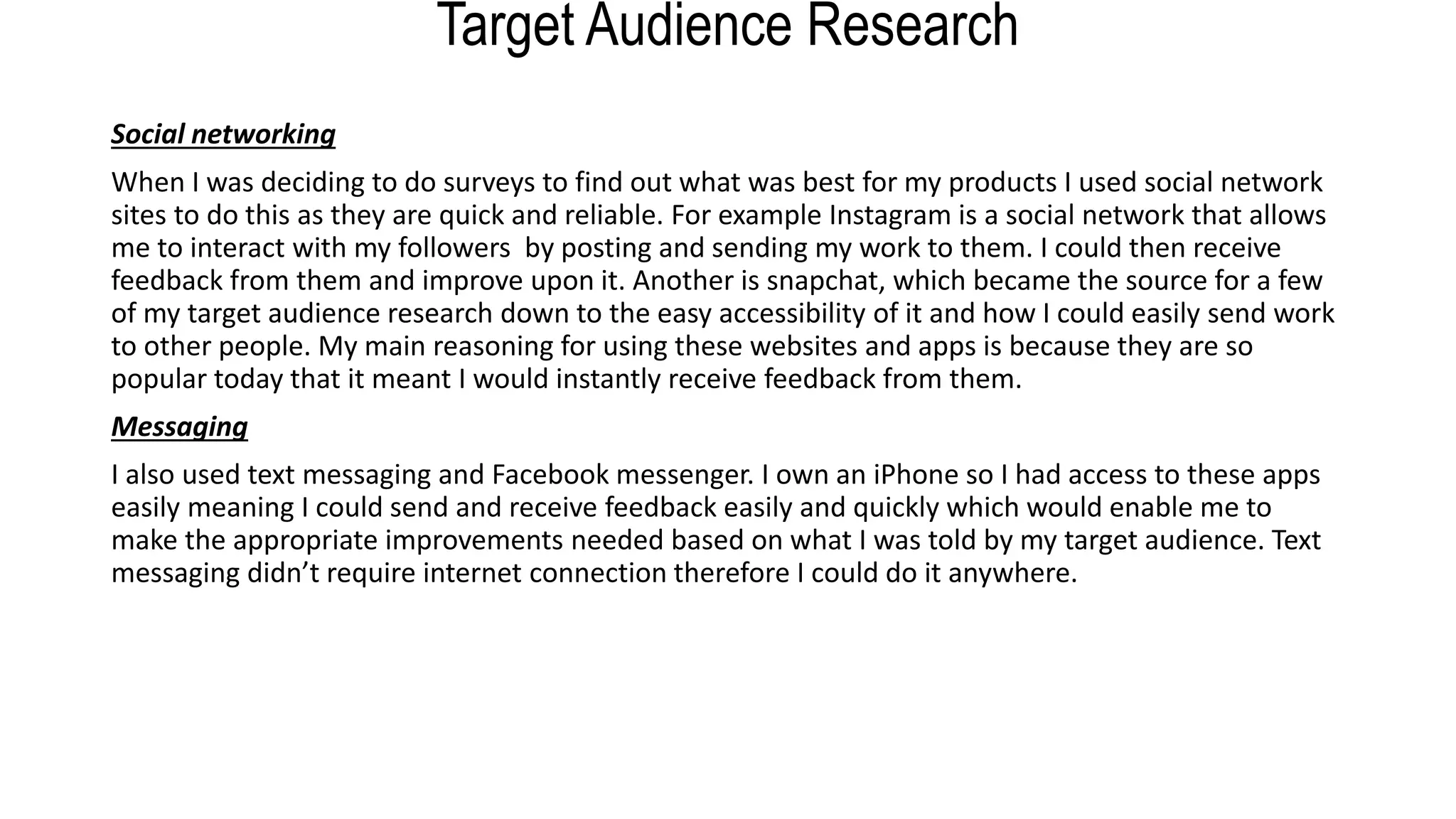 Target Audience Research
Social networking
When I was deciding to do surveys to find out what was best for my products I used social network
sites to do this as they are quick and reliable. For example Instagram is a social network that allows
me to interact with my followers by posting and sending my work to them. I could then receive
feedback from them and improve upon it. Another is snapchat, which became the source for a few
of my target audience research down to the easy accessibility of it and how I could easily send work
to other people. My main reasoning for using these websites and apps is because they are so
popular today that it meant I would instantly receive feedback from them.
Messaging
I also used text messaging and Facebook messenger. I own an iPhone so I had access to these apps
easily meaning I could send and receive feedback easily and quickly which would enable me to
make the appropriate improvements needed based on what I was told by my target audience. Text
messaging didn’t require internet connection therefore I could do it anywhere.
 