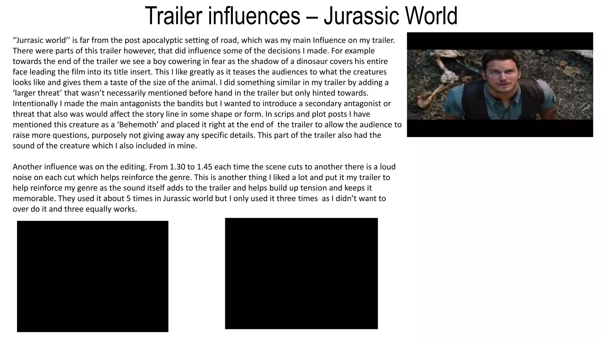 Trailer influences – Jurassic World
‘’Jurrasic world’’ is far from the post apocalyptic setting of road, which was my main Influence on my trailer.
There were parts of this trailer however, that did influence some of the decisions I made. For example
towards the end of the trailer we see a boy cowering in fear as the shadow of a dinosaur covers his entire
face leading the film into its title insert. This I like greatly as it teases the audiences to what the creatures
looks like and gives them a taste of the size of the animal. I did something similar in my trailer by adding a
‘larger threat’ that wasn’t necessarily mentioned before hand in the trailer but only hinted towards.
Intentionally I made the main antagonists the bandits but I wanted to introduce a secondary antagonist or
threat that also was would affect the story line in some shape or form. In scrips and plot posts I have
mentioned this creature as a ‘Behemoth’ and placed it right at the end of the trailer to allow the audience to
raise more questions, purposely not giving away any specific details. This part of the trailer also had the
sound of the creature which I also included in mine.
Another influence was on the editing. From 1.30 to 1.45 each time the scene cuts to another there is a loud
noise on each cut which helps reinforce the genre. This is another thing I liked a lot and put it my trailer to
help reinforce my genre as the sound itself adds to the trailer and helps build up tension and keeps it
memorable. They used it about 5 times in Jurassic world but I only used it three times as I didn’t want to
over do it and three equally works.
 