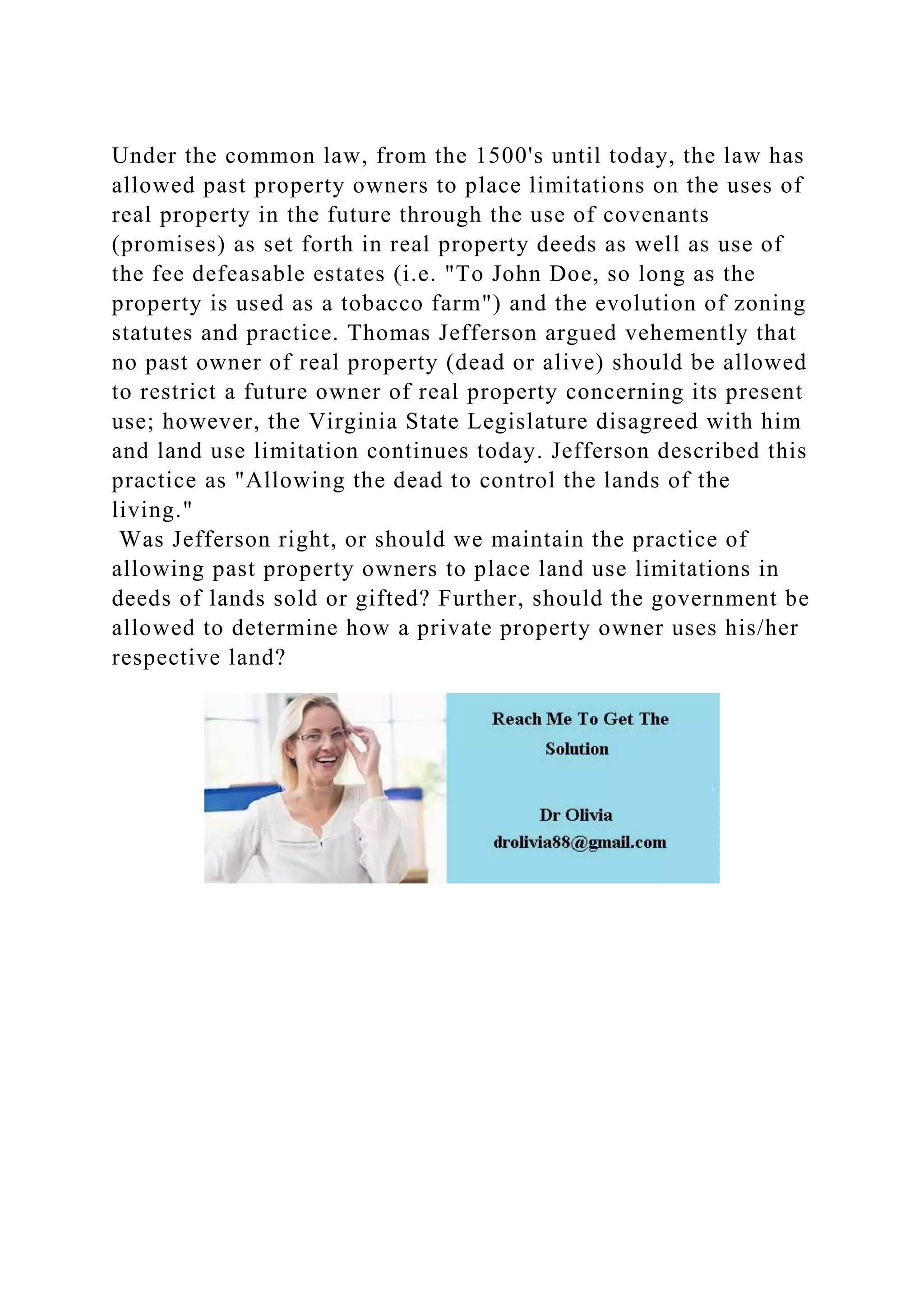 Under the common law, from the 1500's until today, the law has
allowed past property owners to place limitations on the uses of
real property in the future through the use of covenants
(promises) as set forth in real property deeds as well as use of
the fee defeasable estates (i.e. "To John Doe, so long as the
property is used as a tobacco farm") and the evolution of zoning
statutes and practice. Thomas Jefferson argued vehemently that
no past owner of real property (dead or alive) should be allowed
to restrict a future owner of real property concerning its present
use; however, the Virginia State Legislature disagreed with him
and land use limitation continues today. Jefferson described this
practice as "Allowing the dead to control the lands of the
living."
Was Jefferson right, or should we maintain the practice of
allowing past property owners to place land use limitations in
deeds of lands sold or gifted? Further, should the government be
allowed to determine how a private property owner uses his/her
respective land?