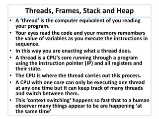 Threads, Frames, Stack and Heap
• A ‘thread’ is the computer equivalent of you reading and
carrying out the instructions in your program.
• Thought experiment : You as a CPU.
Imagine your eyes reading your code with you performing
each statement. Your memory remembers the value of
variables as you execute the instructions in sequence.
• In this way you are enacting a cpu running a thread.
• A thread is a CPU’s core running through a program using the
instruction pointer (IP) and all registers and their state.
• The CPU is where the thread carries out this process.
• A CPU with one core can only be executing one thread at any
one time but it can keep track of many threads and switch
between them.
• This ‘context switching’ happens so fast that to a human
observer many things appear to be are happening ‘at the
same time’
 