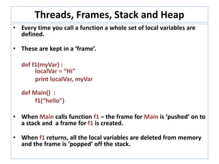 Threads, Frames, Stack and Heap
• Every time you call a function a whole set of local variables are
defined.
• These are kept in a ‘frame’.
def f1(myVar) :
localVar = “Hi”
print localVar, myVar
def Main() :
f1(“hello”)
• When Main calls function f1 – the frame for Main is ‘pushed’ on to
a stack and a frame for f1 is created.
• When f1 returns, all the local variables are deleted from memory
and the frame is ‘popped’ off the stack.
 