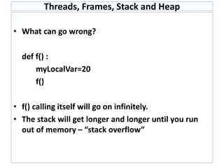 Threads, Frames, Stack and Heap
• What can go wrong?
def f() :
myLocalVar=20
f()
• f() calling itself will go on infinitely.
• The stack will get longer and longer until you run
out of memory – “stack overflow”
 