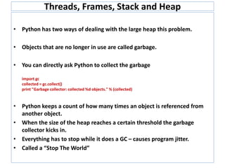 Threads, Frames, Stack and Heap
• Python has two ways of dealing with the large heap this problem.
• Objects that are no longer in use are called garbage.
• You can directly ask Python to collect the garbage
import gc
collected = gc.collect()
print "Garbage collector: collected %d objects." % (collected)
• Python keeps a count of how many times an object is referenced from
another object.
• When the size of the heap reaches a certain threshold the garbage
collector kicks in.
• Everything has to stop while it does a GC – causes program jitter.
• Called a “Stop The World”
 