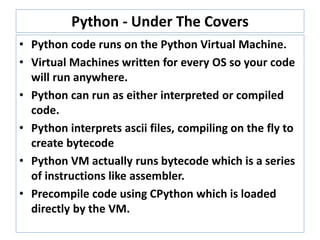Python - Under The Covers
• Python code runs on the Python Virtual Machine.
• Virtual Machines written for every OS so your code
will run anywhere.
• Python can run as either interpreted or compiled
code.
• Python interprets ascii files, compiling on the fly to
create bytecode
• Python VM actually runs bytecode which is a series
of instructions like assembler.
• Precompile code using CPython which is loaded
directly by the VM.
 