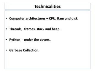 Technicalities
• Computer architectures – CPU, Ram and disk
• Threads, frames, stack and heap.
• Python - under the covers.
• Garbage Collection.
 