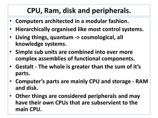 CPU, Ram, disk and peripherals.
• Computers architected in a modular fashion.
• Hierarchically organised like most control systems.
• Living things, quantum -> cosmological, all knowledge
systems.
• Simple sub units are combined into ever more complex
assemblies of functional components.
• Gestalt - The whole is greater than the sum of it’s parts.
• Emergence - a process whereby larger entities, patterns,
and regularities arise through interactions among
smaller or simpler entities that themselves do not
exhibit such properties - wikipedia
• Computer’s parts are mainly CPU and storage - RAM
and disk.
• Other things are considered peripherals and may have
their own CPUs that are subservient to the main CPU.
 