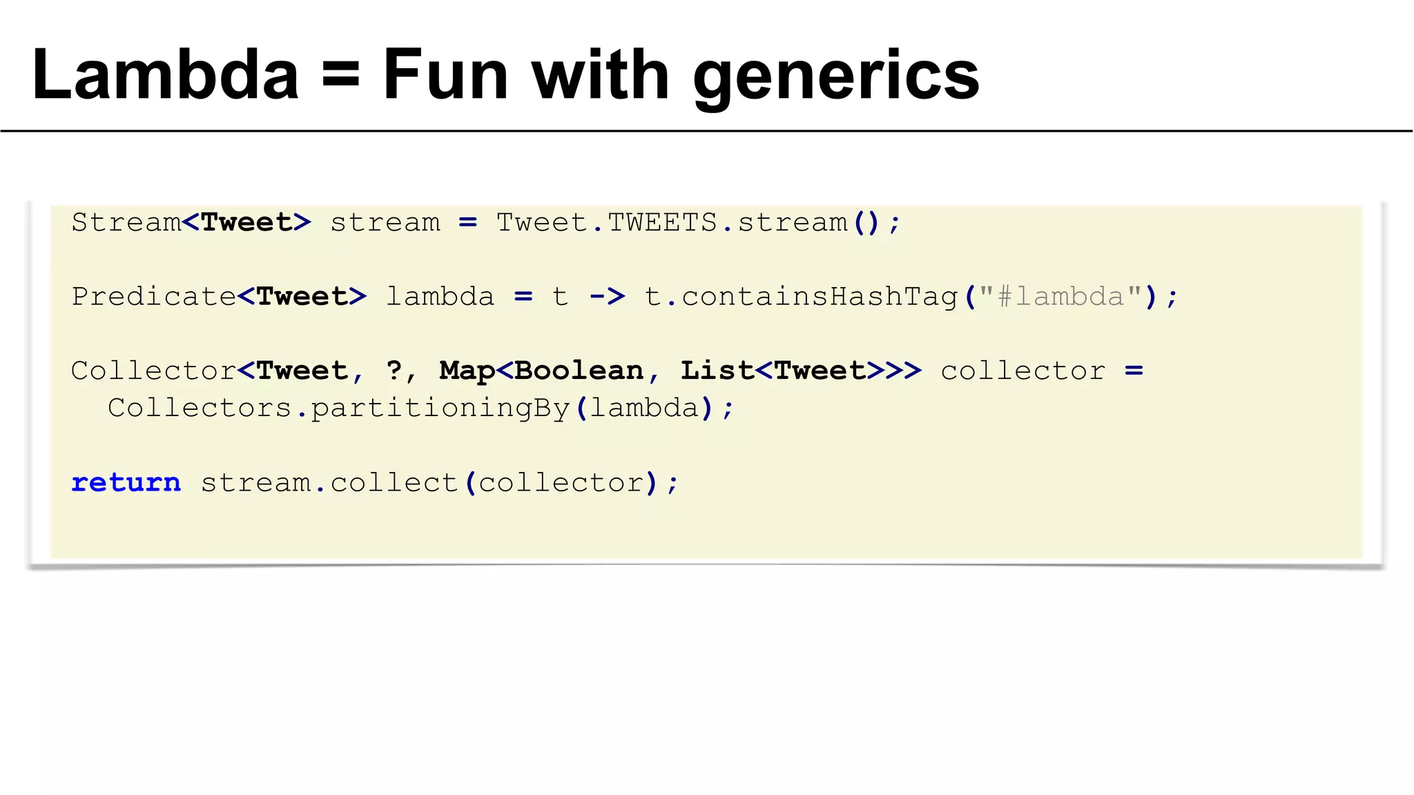 Lambda = Fun with generics
Stream<Tweet> stream = Tweet.TWEETS.stream();
Predicate<Tweet> lambda = t -> t.containsHashTag("#lambda");
Collector<Tweet, ?, Map<Boolean, List<Tweet>>> collector =
Collectors.partitioningBy(lambda);

return stream.collect(collector);

 