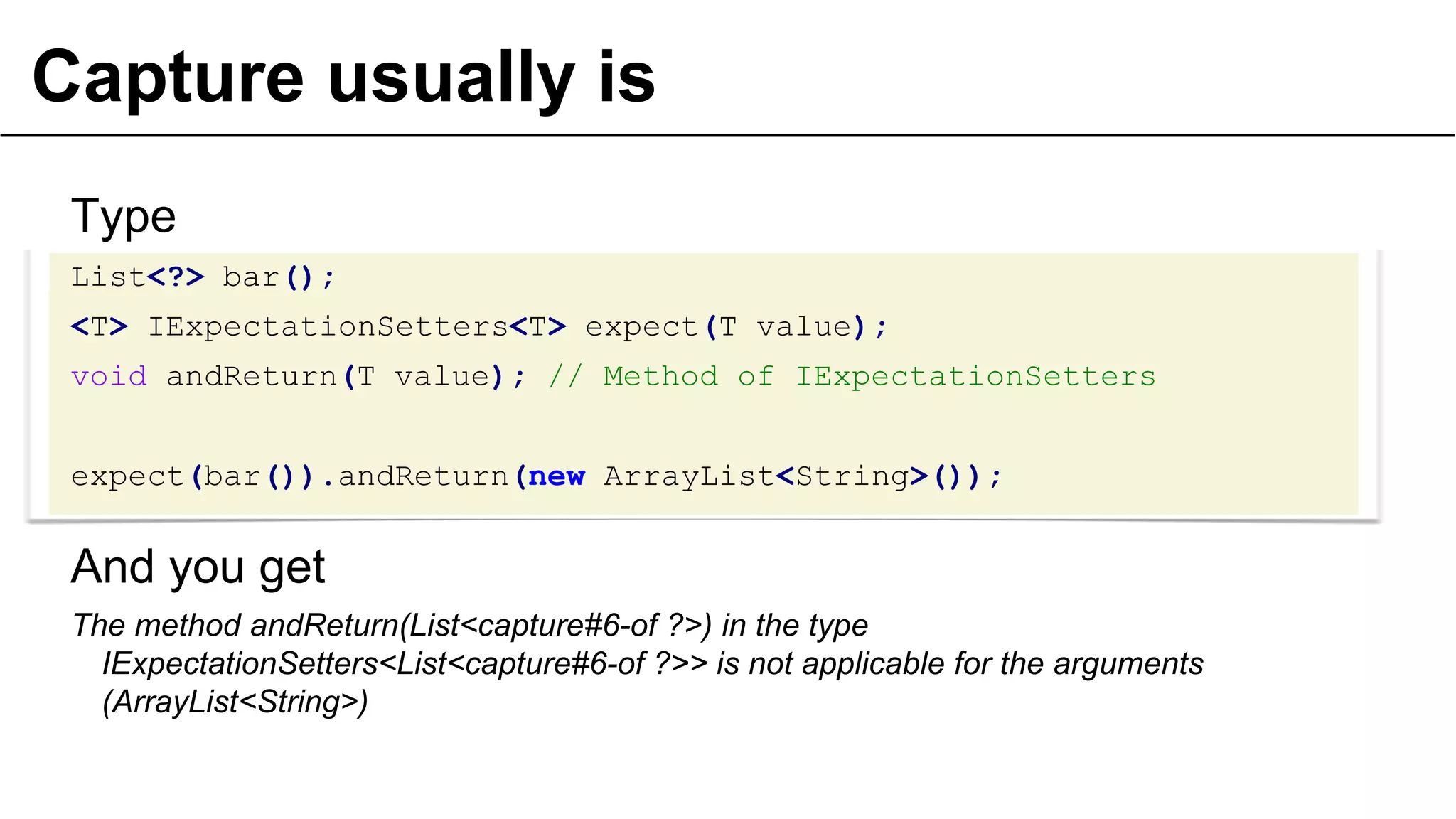 Capture usually is
Type
List<?> bar();
<T> IExpectationSetters<T> expect(T value);
void andReturn(T value); // Method of IExpectationSetters
expect(bar()).andReturn(new ArrayList<String>());

And you get
The method andReturn(List<capture#6-of ?>) in the type
IExpectationSetters<List<capture#6-of ?>> is not applicable for the arguments
(ArrayList<String>)
31

 