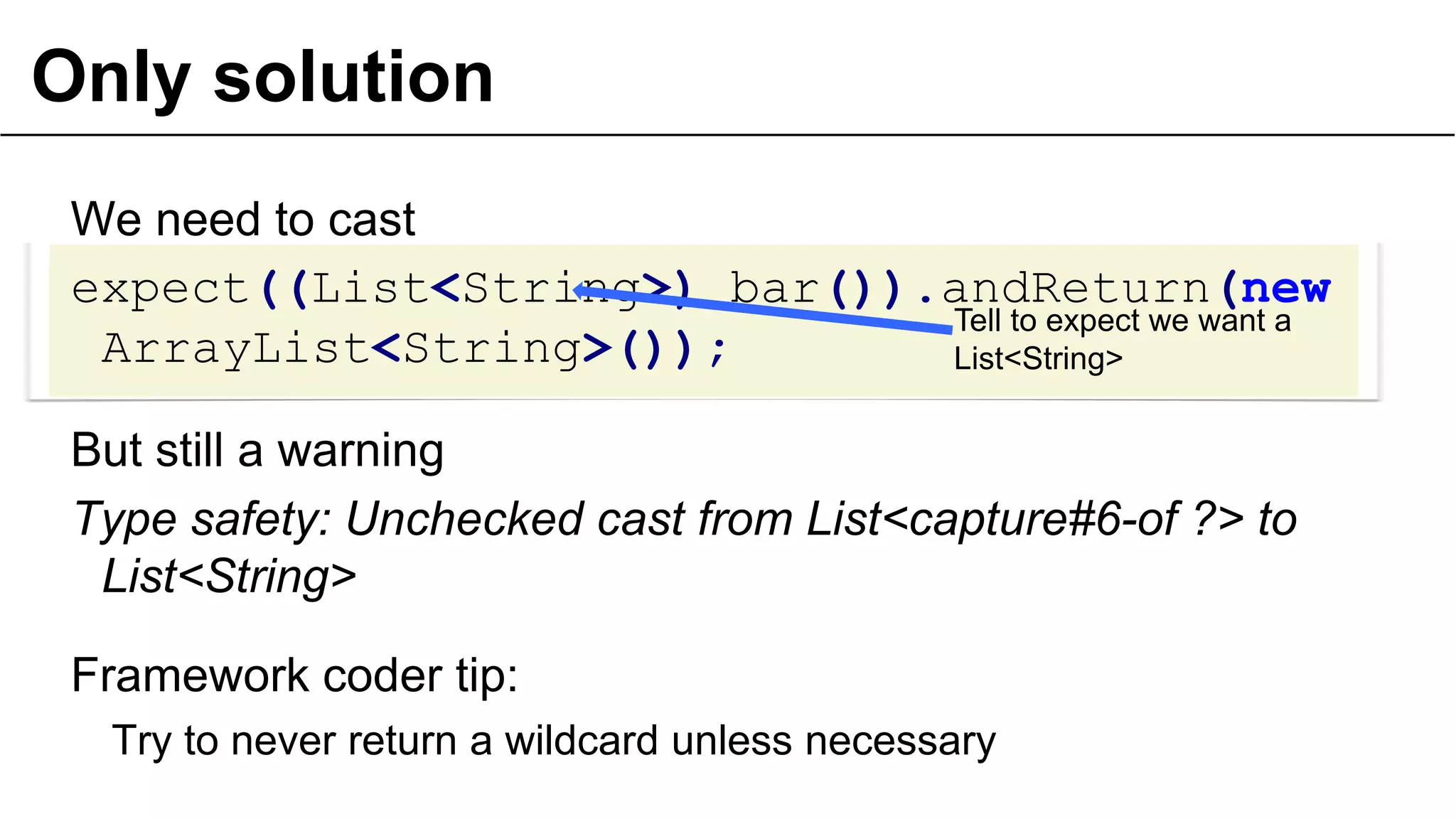 Only solution
We need to cast
expect((List<String>) bar()).andReturn(new
Tell to expect we want a
ArrayList<String>());
List<String>

But still a warning
Type safety: Unchecked cast from List<capture#6-of ?> to
List<String>
Framework coder tip:
Try to never return a wildcard unless necessary
33

 