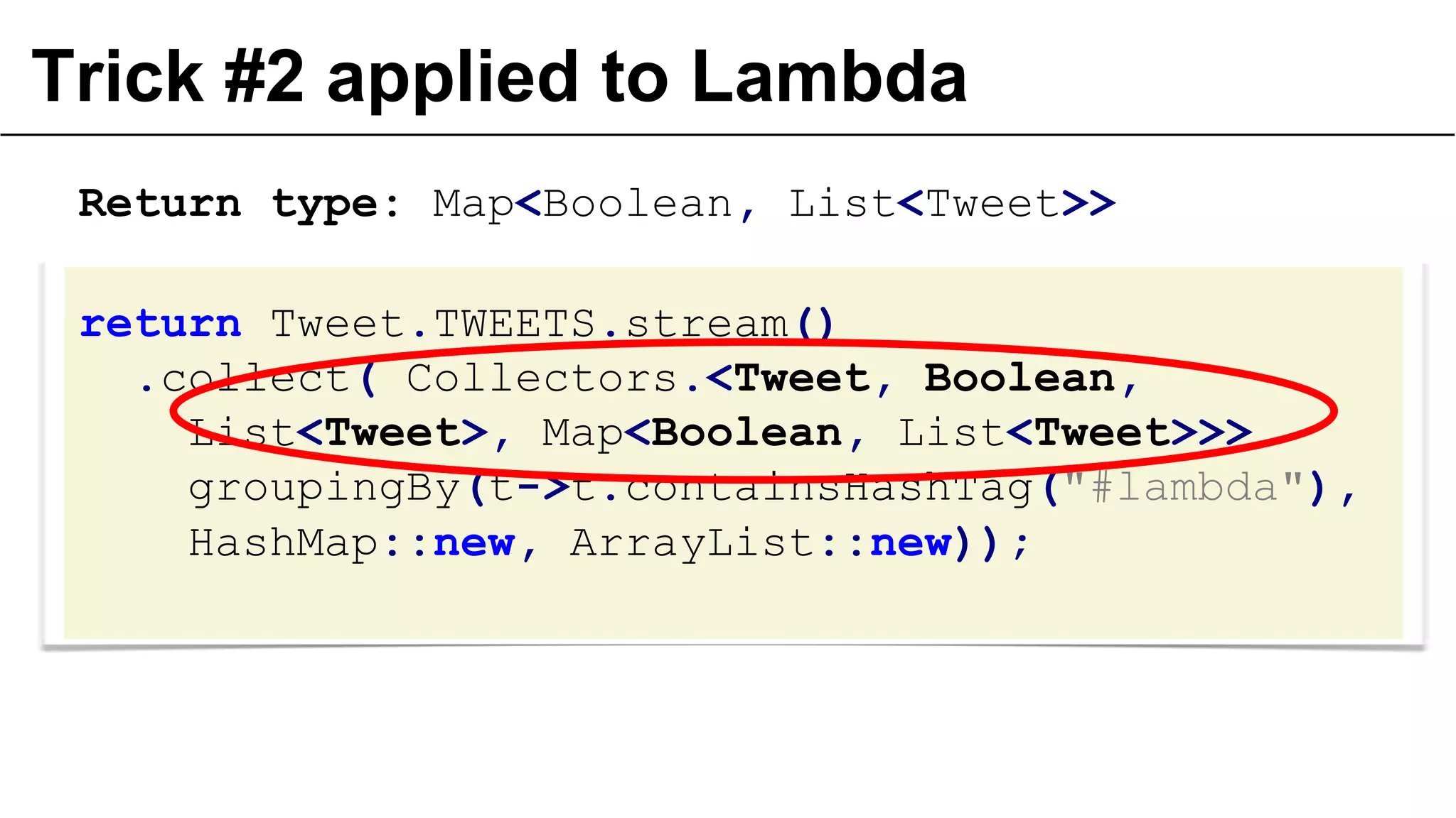 Trick #2 applied to Lambda
Return type: Map<Boolean, List<Tweet>>
return Tweet.TWEETS.stream()
.collect( Collectors.<Tweet, Boolean,
List<Tweet>, Map<Boolean, List<Tweet>>>
groupingBy(t->t.containsHashTag("#lambda"),
HashMap::new, ArrayList::new));

 