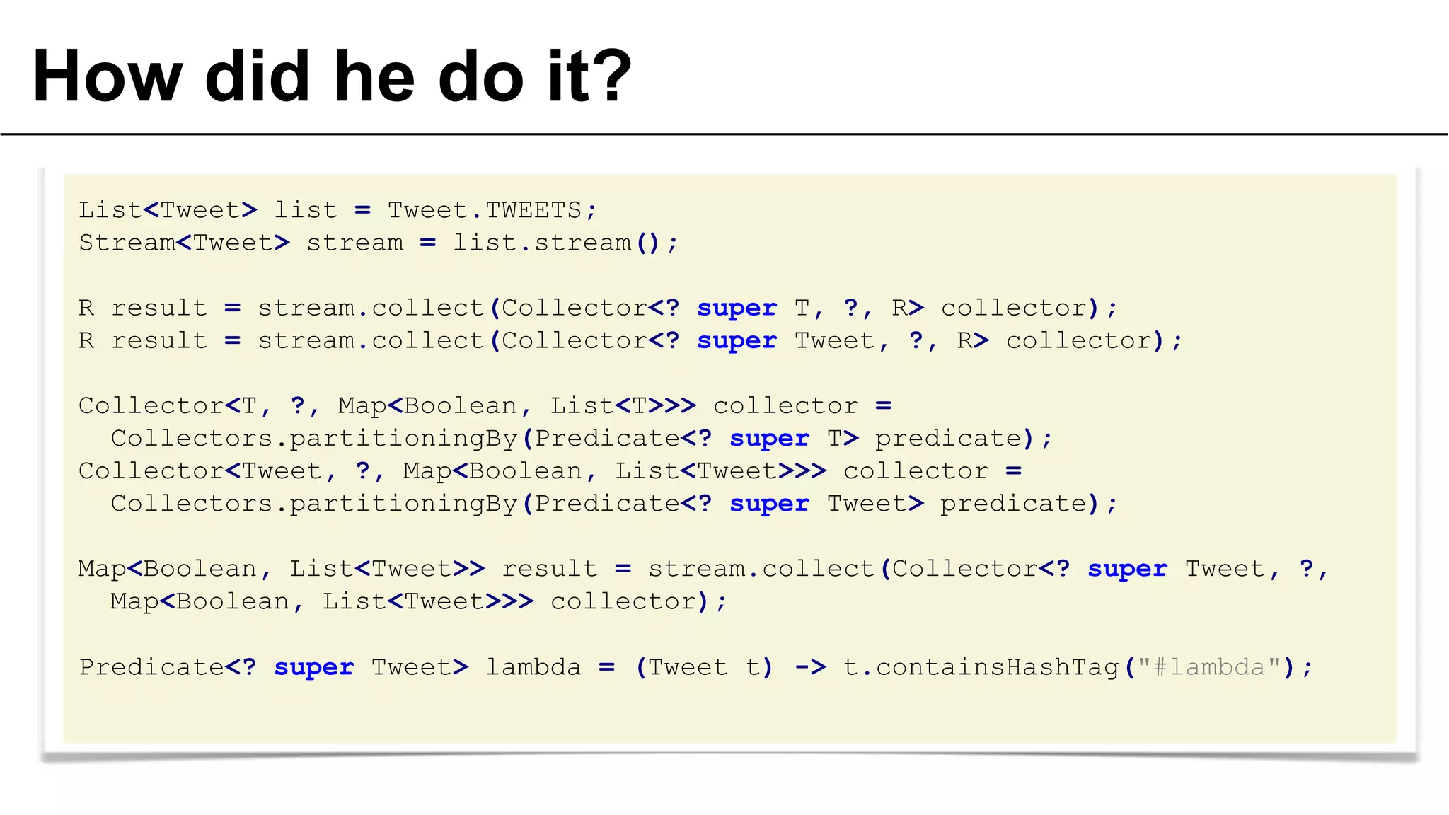 How did he do it?
List<Tweet> list = Tweet.TWEETS;
Stream<Tweet> stream = list.stream();
R result = stream.collect(Collector<? super T, ?, R> collector);
R result = stream.collect(Collector<? super Tweet, ?, R> collector);
Collector<T, ?, Map<Boolean, List<T>>> collector =
Collectors.partitioningBy(Predicate<? super T> predicate);
Collector<Tweet, ?, Map<Boolean, List<Tweet>>> collector =
Collectors.partitioningBy(Predicate<? super Tweet> predicate);
Map<Boolean, List<Tweet>> result = stream.collect(Collector<? super Tweet, ?,
Map<Boolean, List<Tweet>>> collector);
Predicate<? super Tweet> lambda = (Tweet t) -> t.containsHashTag("#lambda");

 