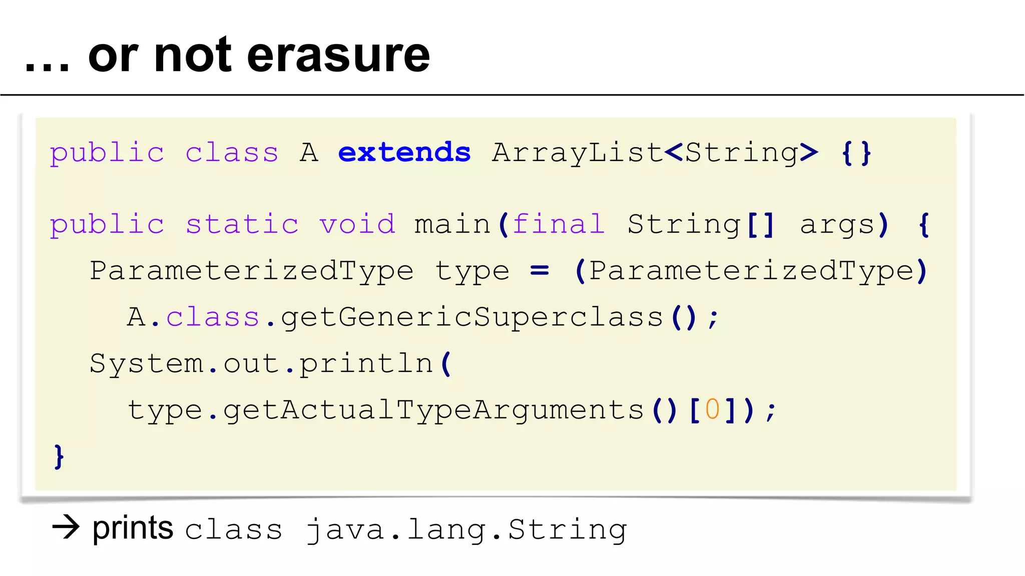 … or not erasure
public class A extends ArrayList<String> {}

public static void main(final String[] args) {
ParameterizedType type = (ParameterizedType)
A.class.getGenericSuperclass();
System.out.println(
type.getActualTypeArguments()[0]);
}

 prints class java.lang.String
49

 