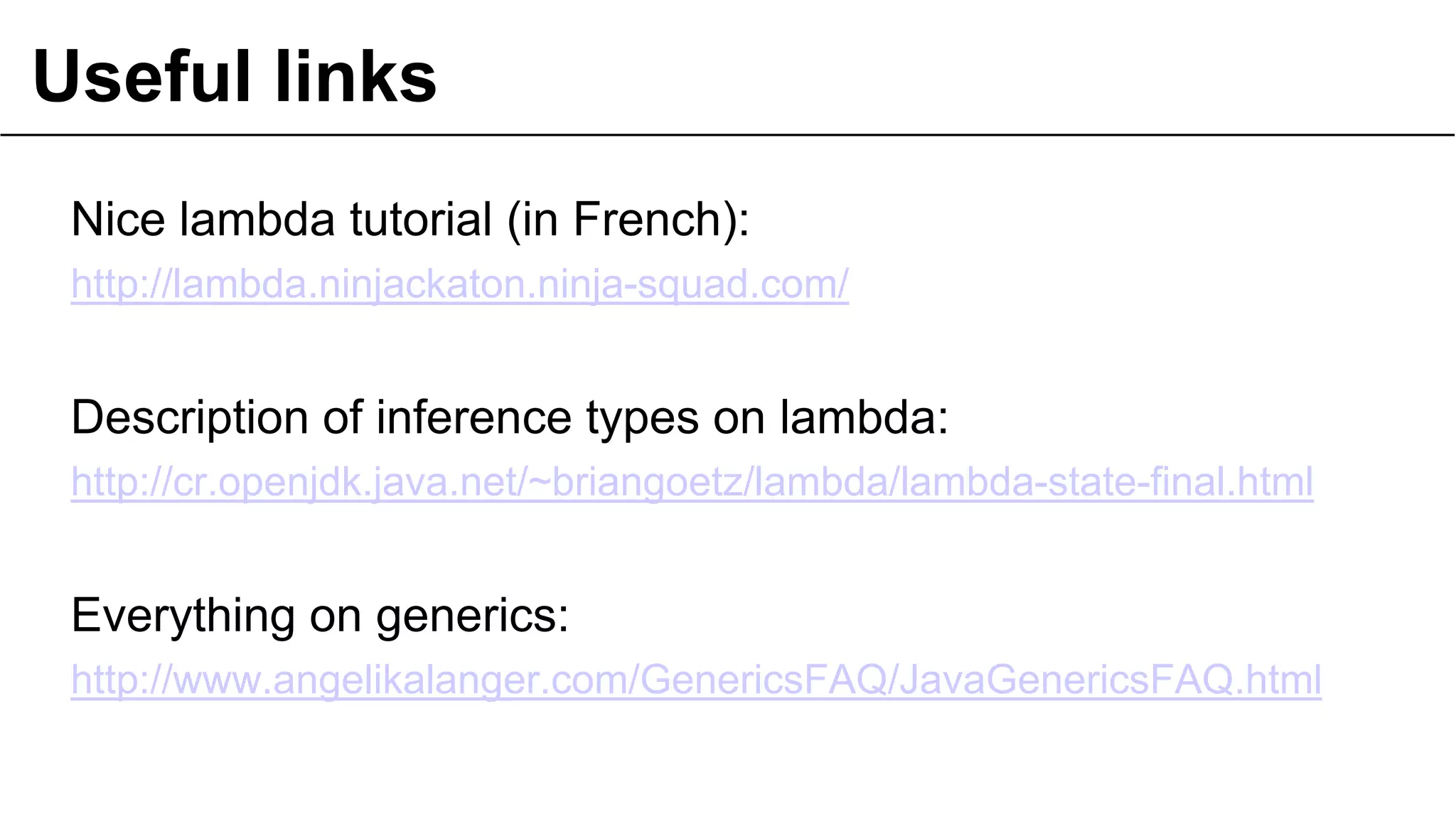 Useful links
Nice lambda tutorial (in French):
http://lambda.ninjackaton.ninja-squad.com/

Description of inference types on lambda:
http://cr.openjdk.java.net/~briangoetz/lambda/lambda-state-final.html

Everything on generics:
http://www.angelikalanger.com/GenericsFAQ/JavaGenericsFAQ.html

 