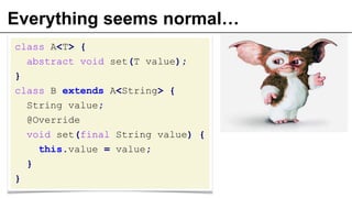 Everything seems normal…
class A<T> {
abstract void set(T value);
}
class B extends A<String> {
String value;
@Override
void set(final String value) {
this.value = value;
}
}
 