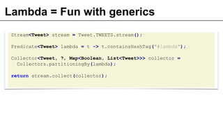 Lambda = Fun with generics
Stream<Tweet> stream = Tweet.TWEETS.stream();
Predicate<Tweet> lambda = t -> t.containsHashTag("#lambda");
Collector<Tweet, ?, Map<Boolean, List<Tweet>>> collector =
Collectors.partitioningBy(lambda);
return stream.collect(collector);
 