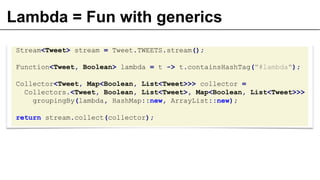 Lambda = Fun with generics
Stream<Tweet> stream = Tweet.TWEETS.stream();
Function<Tweet, Boolean> lambda = t -> t.containsHashTag("#lambda");
Collector<Tweet, Map<Boolean, List<Tweet>>> collector =
Collectors.<Tweet, Boolean, List<Tweet>, Map<Boolean, List<Tweet>>>
groupingBy(lambda, HashMap::new, ArrayList::new);
return stream.collect(collector);
 