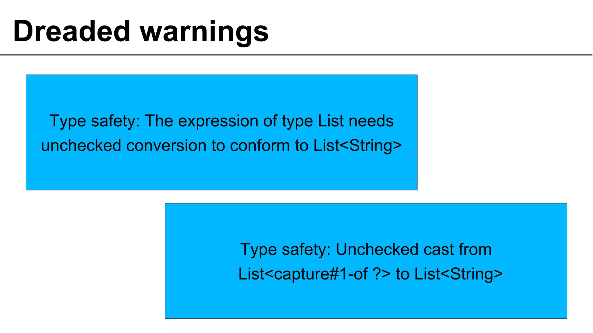 Dreaded warnings
16
Type safety: The expression of type List needs
unchecked conversion to conform to List<String>
Type safety: Unchecked cast from
List<capture#1-of ?> to List<String>
 