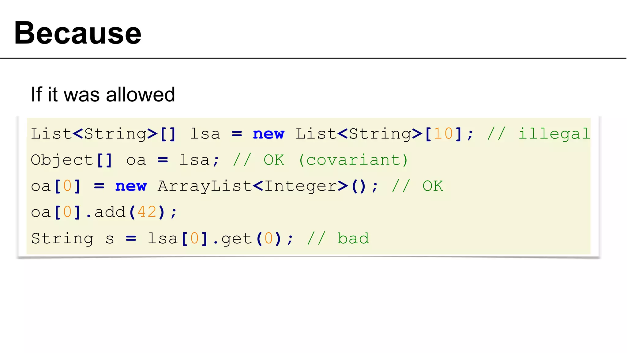 Because
If it was allowed
List<String>[] lsa = new List<String>[10]; // illegal
Object[] oa = lsa; // OK (covariant)
oa[0] = new ArrayList<Integer>(); // OK
oa[0].add(42);
String s = lsa[0].get(0); // bad
26
 