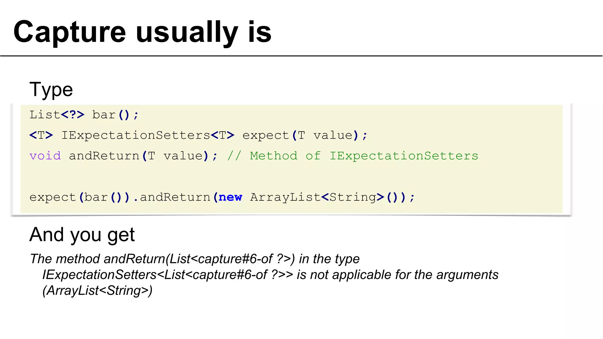 Capture usually is
Type
List<?> bar();
<T> IExpectationSetters<T> expect(T value);
void andReturn(T value); // Method of IExpectationSetters
expect(bar()).andReturn(new ArrayList<String>());
And you get
The method andReturn(List<capture#6-of ?>) in the type
IExpectationSetters<List<capture#6-of ?>> is not applicable for the arguments
(ArrayList<String>)
28
 