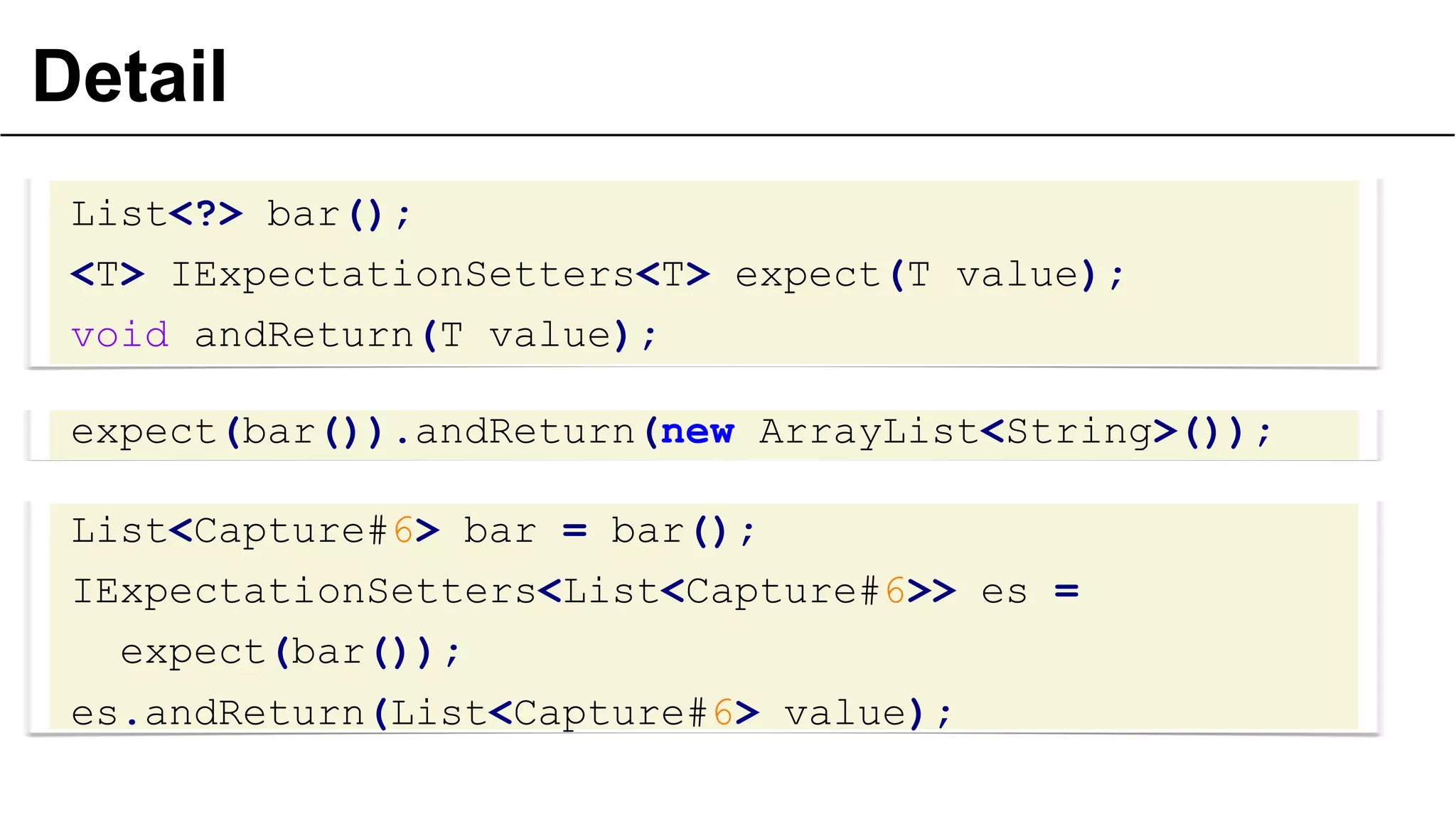 Detail
List<?> bar();
<T> IExpectationSetters<T> expect(T value);
void andReturn(T value);
expect(bar()).andReturn(new ArrayList<String>());
List<Capture#6> bar = bar();
IExpectationSetters<List<Capture#6>> es =
expect(bar());
es.andReturn(List<Capture#6> value);
29
 