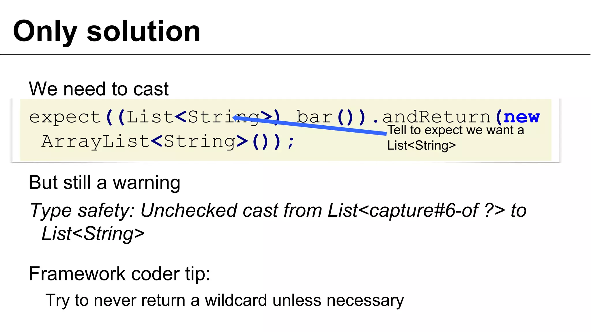 Only solution
We need to cast
expect((List<String>) bar()).andReturn(new
ArrayList<String>());
But still a warning
Type safety: Unchecked cast from List<capture#6-of ?> to
List<String>
Framework coder tip:
Try to never return a wildcard unless necessary
30
Tell to expect we want a
List<String>
 