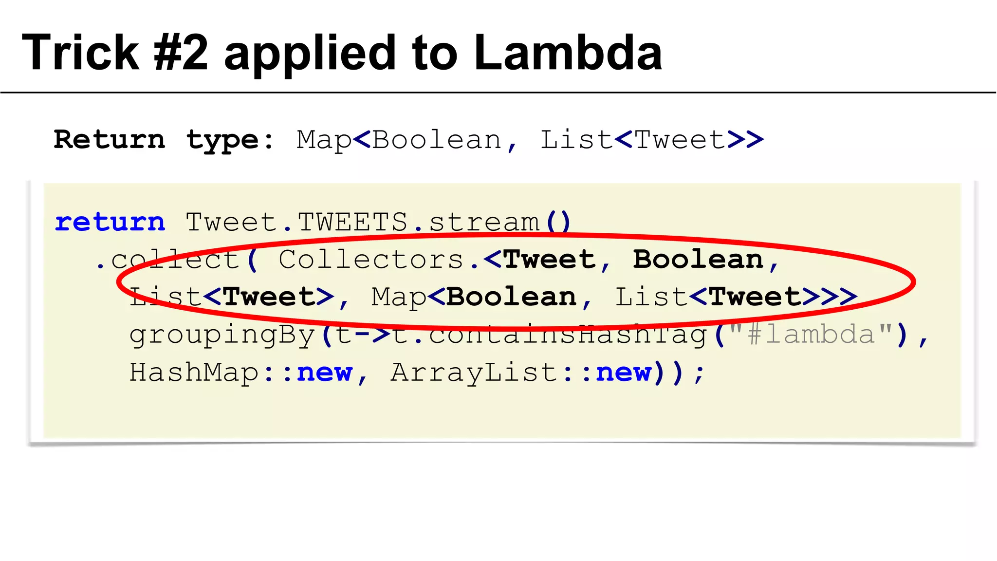 Trick #2 applied to Lambda
return Tweet.TWEETS.stream()
.collect( Collectors.<Tweet, Boolean,
List<Tweet>, Map<Boolean, List<Tweet>>>
groupingBy(t->t.containsHashTag("#lambda"),
HashMap::new, ArrayList::new));
Return type: Map<Boolean, List<Tweet>>
 
