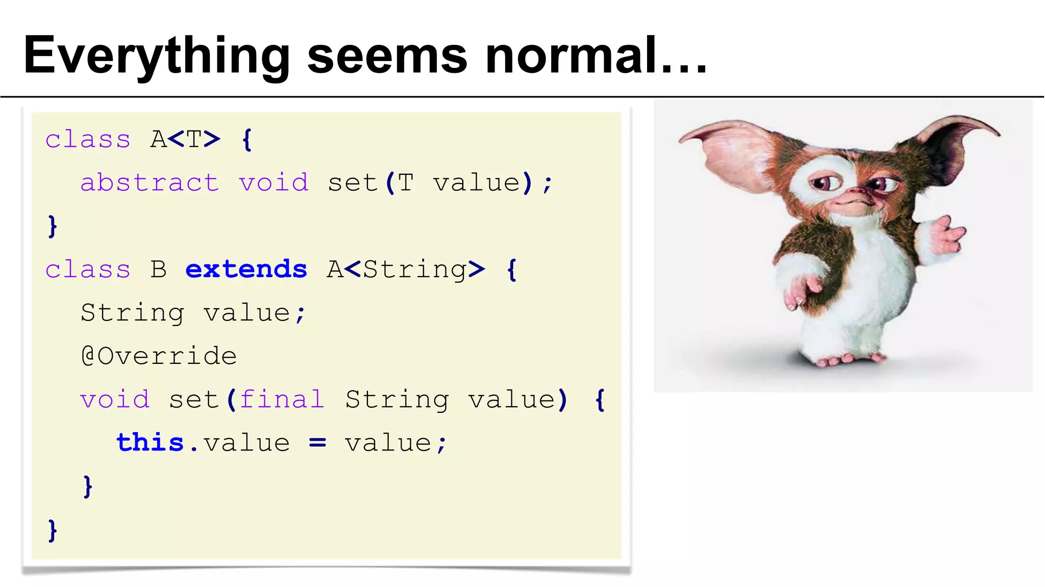 Everything seems normal…
class A<T> {
abstract void set(T value);
}
class B extends A<String> {
String value;
@Override
void set(final String value) {
this.value = value;
}
}
 