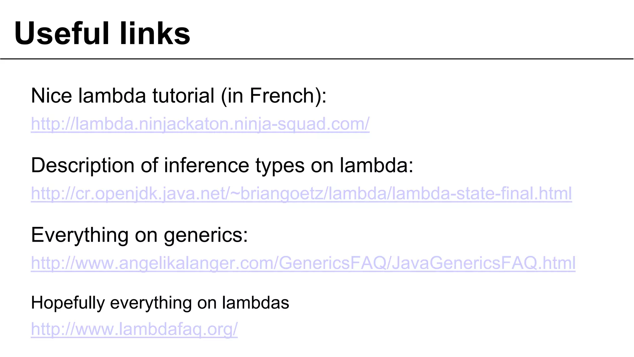 Useful links
Nice lambda tutorial (in French):
http://lambda.ninjackaton.ninja-squad.com/
Description of inference types on lambda:
http://cr.openjdk.java.net/~briangoetz/lambda/lambda-state-final.html
Everything on generics:
http://www.angelikalanger.com/GenericsFAQ/JavaGenericsFAQ.html
Hopefully everything on lambdas
http://www.lambdafaq.org/
 