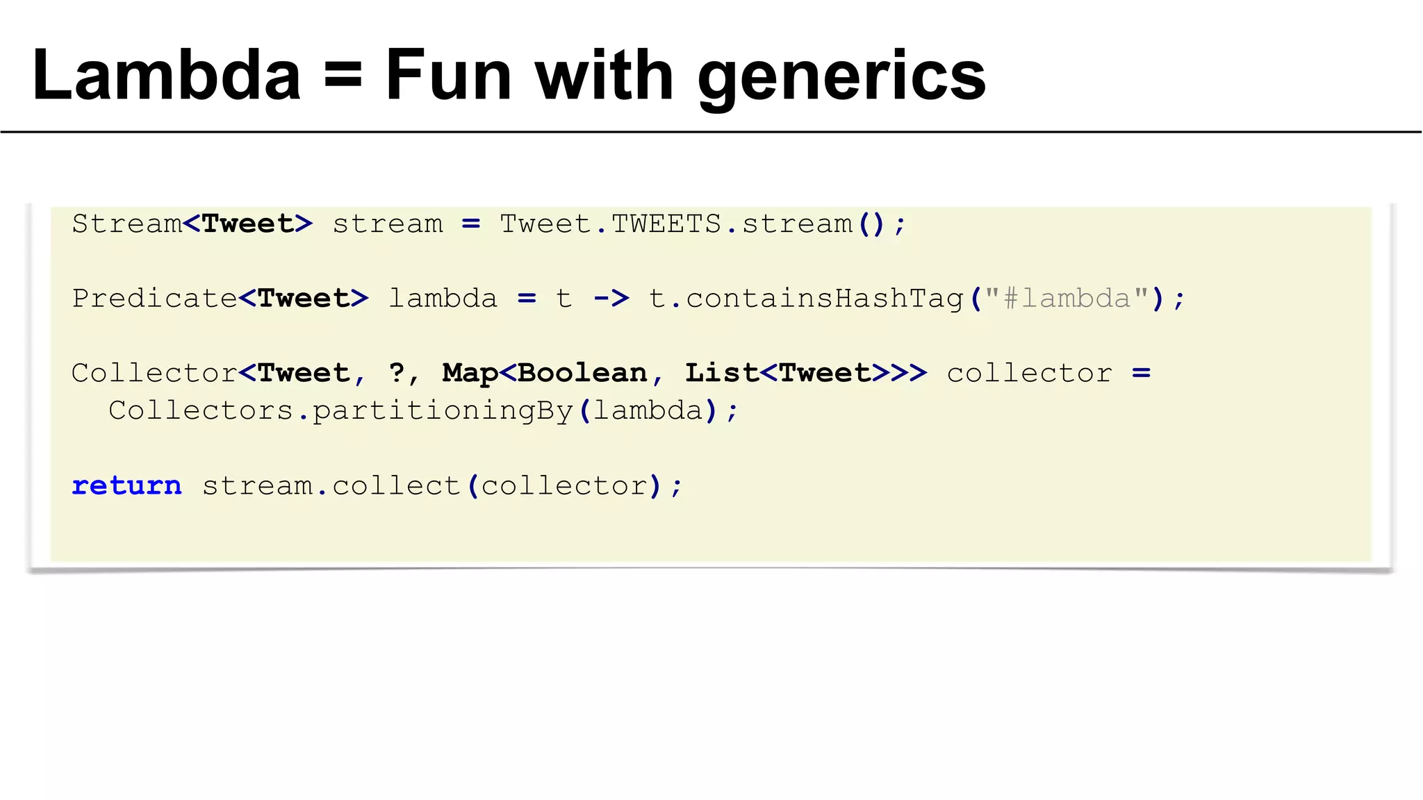 Lambda = Fun with generics
Stream<Tweet> stream = Tweet.TWEETS.stream();
Predicate<Tweet> lambda = t -> t.containsHashTag("#lambda");
Collector<Tweet, ?, Map<Boolean, List<Tweet>>> collector =
Collectors.partitioningBy(lambda);
return stream.collect(collector);
 