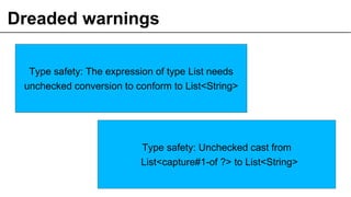 Dreaded warnings
16
Type safety: The expression of type List needs
unchecked conversion to conform to List<String>
Type safety: Unchecked cast from
List<capture#1-of ?> to List<String>
 