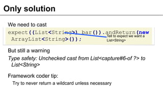Only solution
We need to cast
expect((List<String>) bar()).andReturn(new
ArrayList<String>());
But still a warning
Type safety: Unchecked cast from List<capture#6-of ?> to
List<String>
Framework coder tip:
Try to never return a wildcard unless necessary
30
Tell to expect we want a
List<String>
 