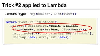 Trick #2 applied to Lambda
return Tweet.TWEETS.stream()
.collect( Collectors.<Tweet, Boolean,
List<Tweet>, Map<Boolean, List<Tweet>>>
groupingBy(t->t.containsHashTag("#lambda"),
HashMap::new, ArrayList::new));
Return type: Map<Boolean, List<Tweet>>
 