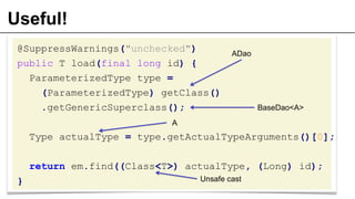 Useful!
@SuppressWarnings("unchecked")
public T load(final long id) {
ParameterizedType type =
(ParameterizedType) getClass()
.getGenericSuperclass();
Type actualType = type.getActualTypeArguments()[0];
return em.find((Class<T>) actualType, (Long) id);
}
ADao
A
BaseDao<A>
Unsafe cast
 