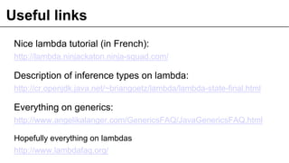 Useful links
Nice lambda tutorial (in French):
http://lambda.ninjackaton.ninja-squad.com/
Description of inference types on lambda:
http://cr.openjdk.java.net/~briangoetz/lambda/lambda-state-final.html
Everything on generics:
http://www.angelikalanger.com/GenericsFAQ/JavaGenericsFAQ.html
Hopefully everything on lambdas
http://www.lambdafaq.org/
 