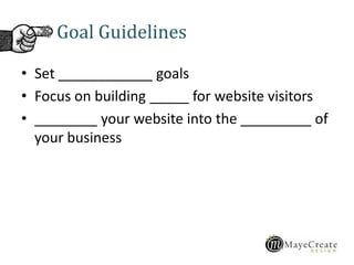 Goal Guidelines
• Set ____________ goals
• Focus on building _____ for website visitors
• ________ your website into the _________ of
your business
 