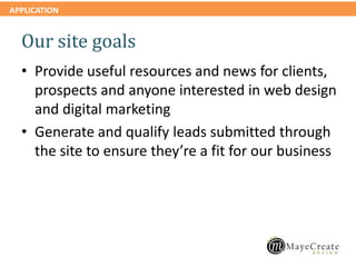 APPLICATION
Our site goals
• Provide useful resources and news for clients,
prospects and anyone interested in web design
and digital marketing
• Generate and qualify leads submitted through
the site to ensure they’re a fit for our business
 