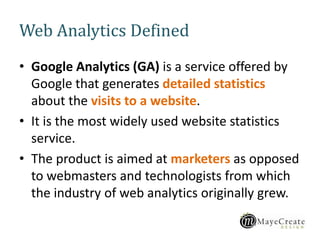Web Analytics Defined
• Google Analytics (GA) is a service offered by
Google that generates detailed statistics
about the visits to a website.
• It is the most widely used website statistics
service.
• The product is aimed at marketers as opposed
to webmasters and technologists from which
the industry of web analytics originally grew.
 