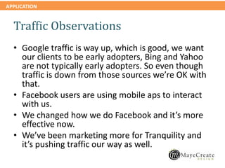 APPLICATION
Traffic Observations
• Google traffic is way up, which is good, we want
our clients to be early adopters, Bing and Yahoo
are not typically early adopters. So even though
traffic is down from those sources we’re OK with
that.
• Facebook users are using mobile aps to interact
with us.
• We changed how we do Facebook and it’s more
effective now.
• We’ve been marketing more for Tranquility and
it’s pushing traffic our way as well.
 