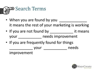 Search Terms
• When you are found by you _____________
it means the rest of your marketing is working
• If you are not found by ___________ it means
your ___________ needs improvement
• If you are frequently found for things
___________ your ___________ needs
improvement
 