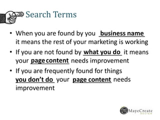 Search Terms
• When you are found by you _____________
it means the rest of your marketing is working
• If you are not found by ___________ it means
your ___________ needs improvement
• If you are frequently found for things
___________ your ___________ needs
improvement
business name
what you do
pagecontent
page contentyou don’t do
 