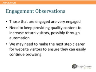 APPLICATION
Engagement Observations
• Those that are engaged are very engaged
• Need to keep providing quality content to
increase return visitors, possibly through
automation
• We may need to make the next step clearer
for website visitors to ensure they can easily
continue browsing
 