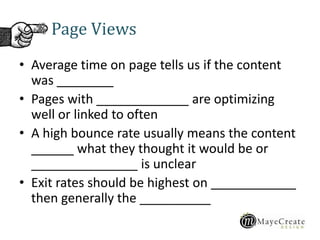• Average time on page tells us if the content
was ________
• Pages with _____________ are optimizing
well or linked to often
• A high bounce rate usually means the content
______ what they thought it would be or
_______________ is unclear
• Exit rates should be highest on ____________
then generally the __________
Page Views
 