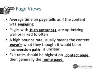 • Average time on page tells us if the content
was ________
• Pages with _____________ are optimizing
well or linked to often
• A high bounce rate usually means the content
______ what they thought it would be or
_______________ is unclear
• Exit rates should be highest on ____________
then generally the __________
Page Views
engaging
high entrances
wasn’t
conversion path
contact page
home page
 