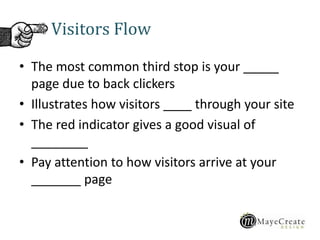 Visitors Flow
• The most common third stop is your _____
page due to back clickers
• Illustrates how visitors ____ through your site
• The red indicator gives a good visual of
________
• Pay attention to how visitors arrive at your
_______ page
 